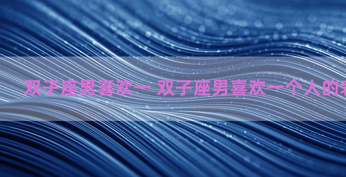 双子座男喜欢一 双子座男喜欢一个人的表现准到爆